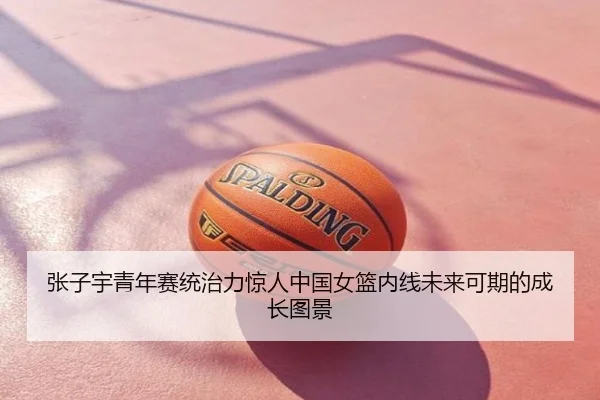 张子宇青年赛统治力惊人中国女篮内线未来可期的成长图景