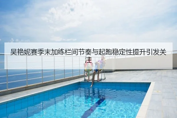 吴艳妮赛季末加练栏间节奏与起跑稳定性提升引发关注