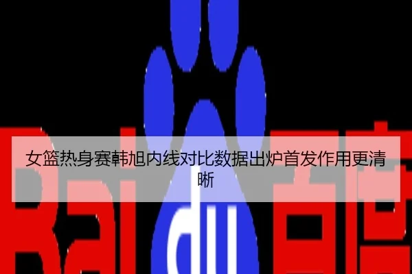 女篮热身赛韩旭内线对比数据出炉首发作用更清晰