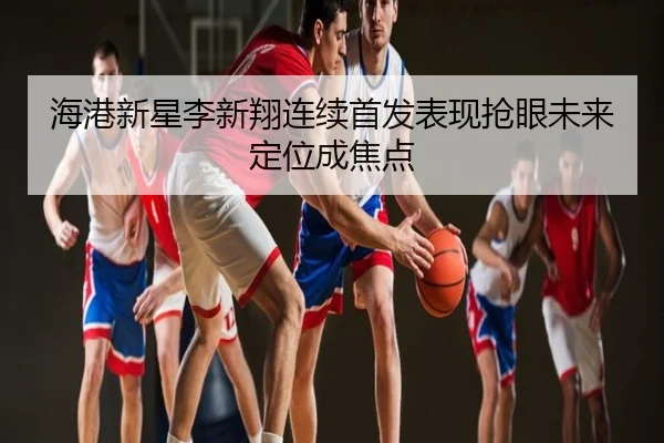 海港新星李新翔连续首发表现抢眼未来定位成焦点