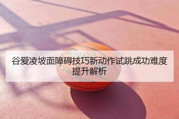 谷爱凌坡面障碍技巧新动作试跳成功难度提升解析