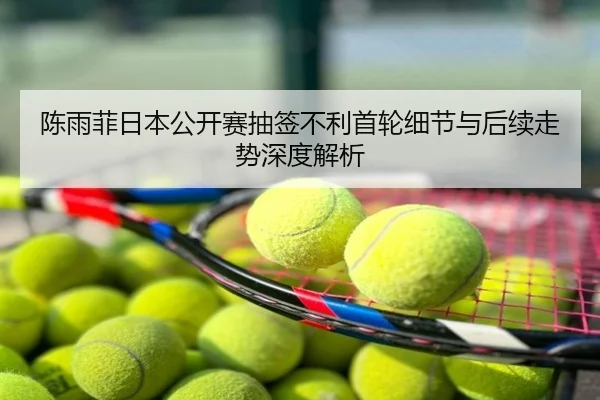 陈雨菲日本公开赛抽签不利首轮细节与后续走势深度解析