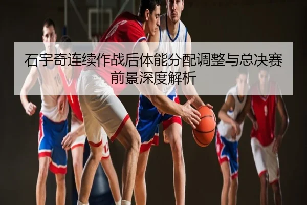 石宇奇连续作战后体能分配调整与总决赛前景深度解析